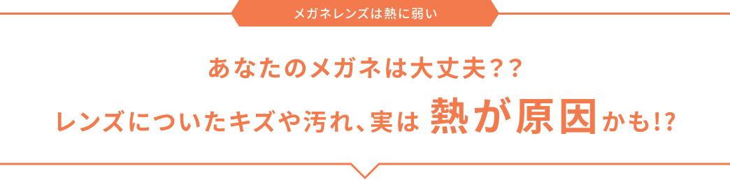 メガネレンズは熱に弱い あなたのメガネは大丈夫？？ レンズについたキズや汚れ、実は 熱が原因かも!?