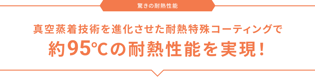 驚きの耐熱性能 真空蒸着技術を進化させた耐熱特殊コーティングで約95℃の耐熱性能を実現！