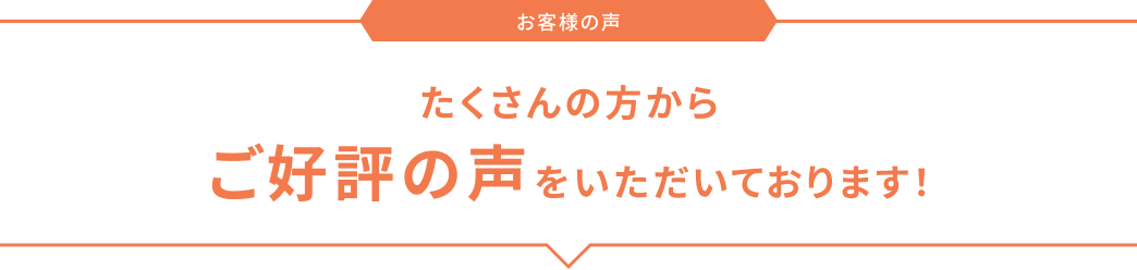 お客様の声 たくさんの方からご好評の声をいただいております！