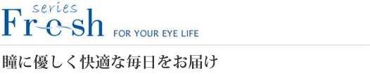 Fresh series FOR YOUR EYE LIFE 瞳に優しく快適な毎日をお届け