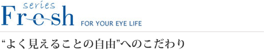 Fresh series FOR YOUR EYE LIFE “よく見えることの自由”へのこだわり