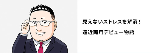 見えないストレスを解消！遠近両用デビュー物語