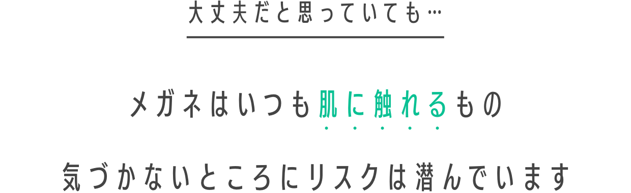 大丈夫だと思っていても…　メガネはいつも肌に触れるもの　気づかないところにリスクは潜んでいます