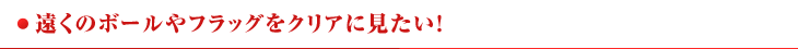 ●遠くのボールやフラッグをクリアに見たい