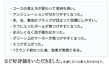 ・ボールの見え方が変わって気持ち良い。 ・アンジュレーションが分かりやすくなった。 ・赤、白、黄色のフラッグが目立って目標にしやすい。 ・ラフに入ったボールが見つけやすくなった。 ・まぶしくなく目が疲れなかった。 ・グリーン上のマーカーが見つけやすくなった。 ・スコアが上がった。 ・1ラウンド終わった後、効果が実感できる。など好評価をいただきました。※感じ方には個人差があります。