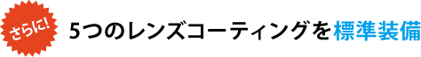 さらに! 5つのレンズコーティングを標準装備