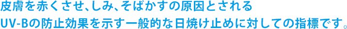 皮膚を赤くさせ、しみ、そばかすの原因とされるUV-Bの防止効果を示す一般的な日焼け止めに対しての指標です。