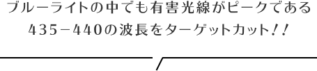 ブルーライトの中でも有害光線がピークである
            435−440の波長をターゲットカット！！