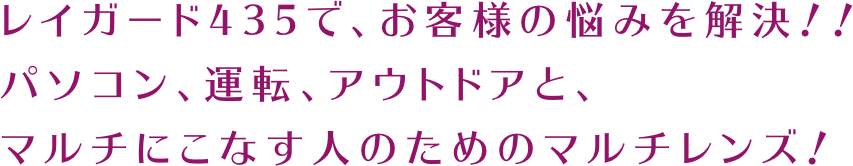 レイガード435で、お客様の悩みを解決！！パソコン、運転、アウトドアと、マルチにこなす人のためのマルチレンズ！