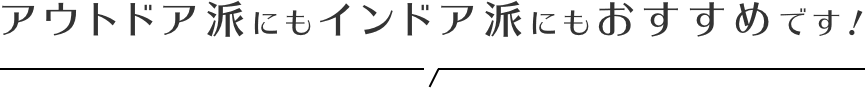 アウトドア派にもインドア派にもおすすめです！