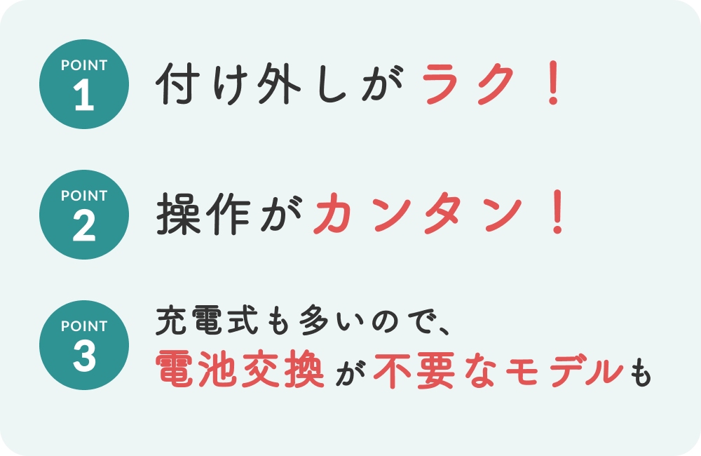 1,付け外しが楽　2,操作が簡単　3,充電式も多いので、電池交換が不要なモデルも