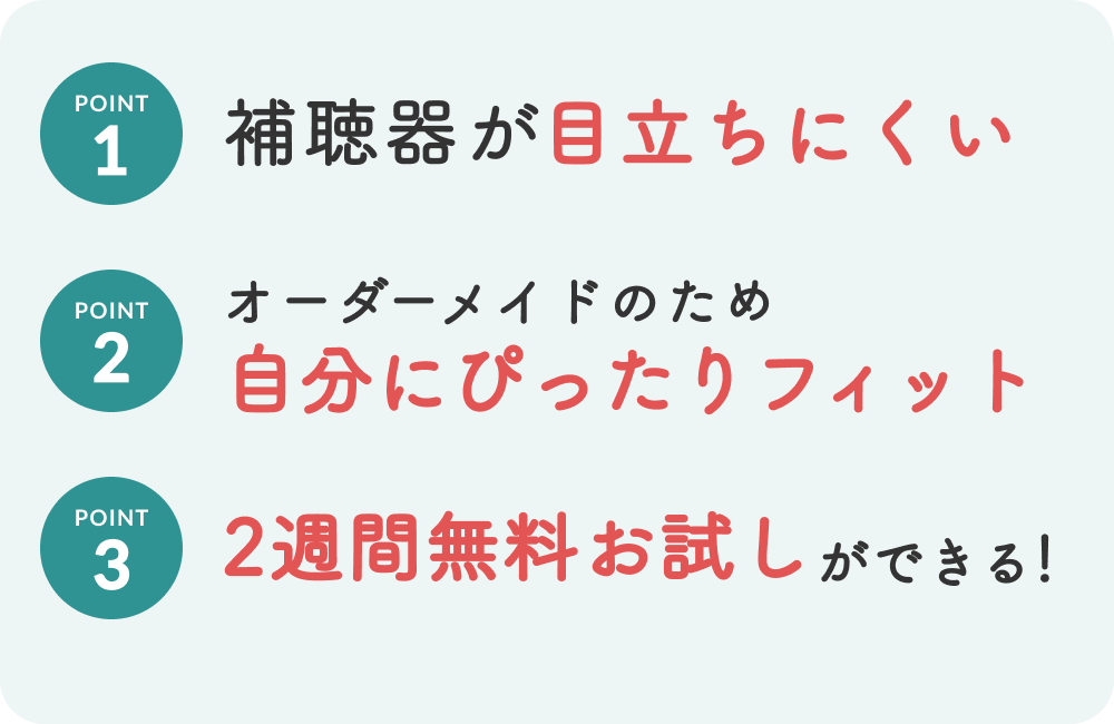 1,補聴器が目立ちにくい　2,オーダーメイドのため自分にぴったりフィット　3,２週間無料お試しができる！