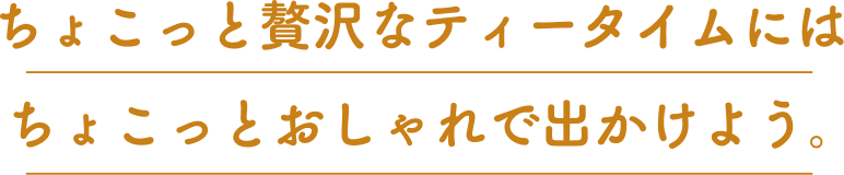 ちょこっと贅沢なティータイムにはちょこっとおしゃれで出かけよう。