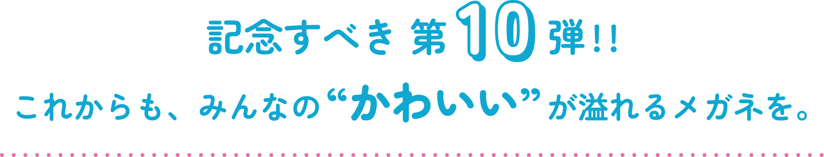 記念すべき第10弾!!これからも、みんなの“かわいい”が溢れるメガネを。