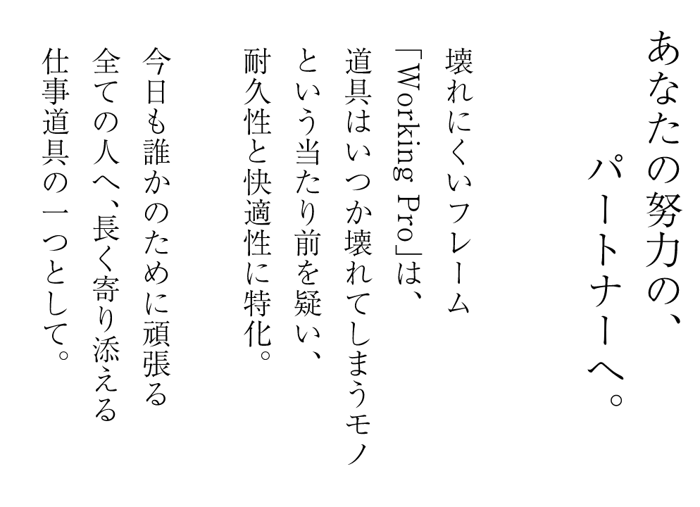 あなたの努力の、パートナーへ。壊れにくいフレーム「Working Pro」は、道具はいつか壊れてしまうモノという当たり前を疑い、耐久性と快適性に特化。今日も誰かのために頑張る全ての人へ、長く寄り添える仕事道具の一つとして。