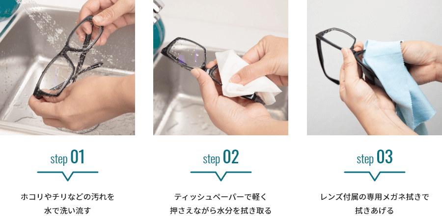 ステップ1：ホコリやチリなどの汚れを水で洗い流す ステップ2：ティッシュペーパーで軽く押さえながら水分を拭き取る ステップ3：レンズ付属の専用メガネ拭きで拭きあげる