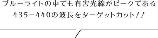 ブルーライトの中でも有害光線がピークである435−440の波長をターゲットカット！！