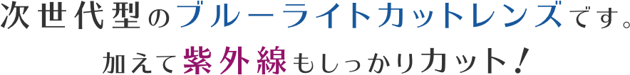 加えて紫外線もしっかりカット！次世代型のブルーライトカットレンズです。