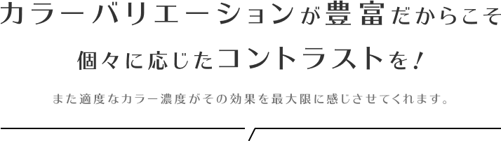 カラーバリエーションが豊富だからこそ個々に応じたコントラストを！また適度なカラー濃度がその効果を最大限に感じさせてくれます。
