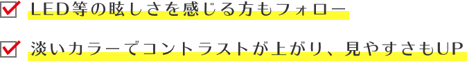LED等の眩しさを感じる方もフォロー/淡いカラーでコントラストが上がり、見やすさもUP
