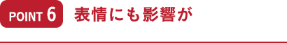 ポイント6 表情にも影響が
