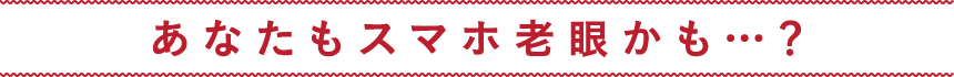 あなたもスマホ老眼かも…?