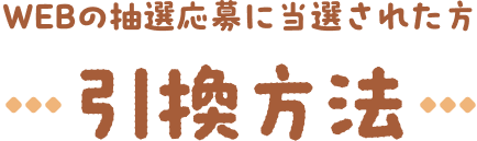 WEBの抽選応募に当選された方 引き換え方法