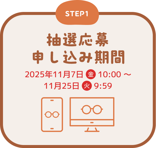 STEP1 抽選応募申し込み期間 2025年11月7日(金) 10:00 ~ 11月25日(火) 9:59