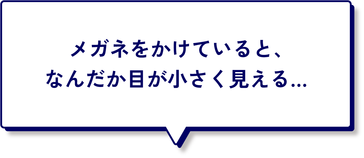 メガネをかけているとなんだか目が小さく見える...