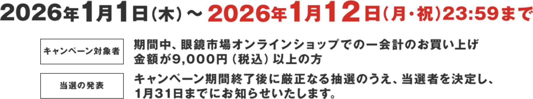 2026年1月1日(木)〜2026年1月12日(月・祝) 23:59まで キャンペーン対象者 期間中、眼鏡市場オンラインショップでの一会計のお買い上げ 金額が9,000円（税込）以上の方 当選の発表 キャンペーン期間終了後に厳正なる抽選のうえ、当選者を決定し、 1月31日までにお知らせいたします。