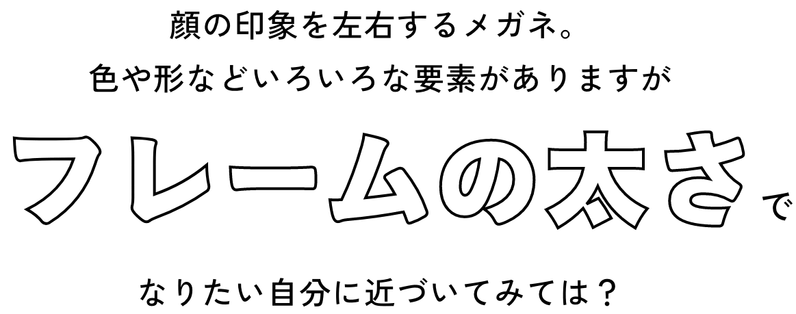 顔の印象を左右するメガネ。色や形などいろいろな要素がありますがフレームの太さでなりたい自分に近づいてみては？
