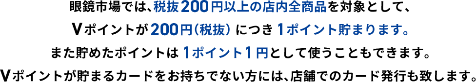 眼鏡市場では、税抜200円以上の店内全商品を対象として、Vポイントが200円（税抜）につき1ポイント貯まります。また貯めたポイントは1ポイント1円分として使うこともできます。Vポイントが貯まるカードをお持ちでない方には、店舗でのカード発行も致します。